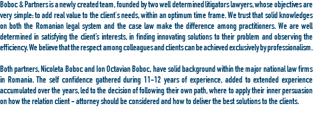 Boboc & Partners is a newly created team, founded by two well determined litigators lawyers, whose objectives are very simple: to add real value to the client's needs, within an optimum time frame. We trust that solid knowledges on both the Romanian legal system and the case law make the difference among practitioners. We are well determined in satisfying the client’s interests, in finding innovating solutions to their problem and observing the efficiency. We believe that the respect among colleagues and clients can be achieved exclusively by professionalism. Both partners, Nicoleta Boboc and Ion Octavian Boboc, have solid background within the major national law firms in Romania. The self confidence gathered during 11-12 years of experience, added to extended experience accumulated over the years, led to the decision of following their own path, where to apply their inner persuasion on how the relation client - attorney should be considered and how to deliver the best solutions to the clients.