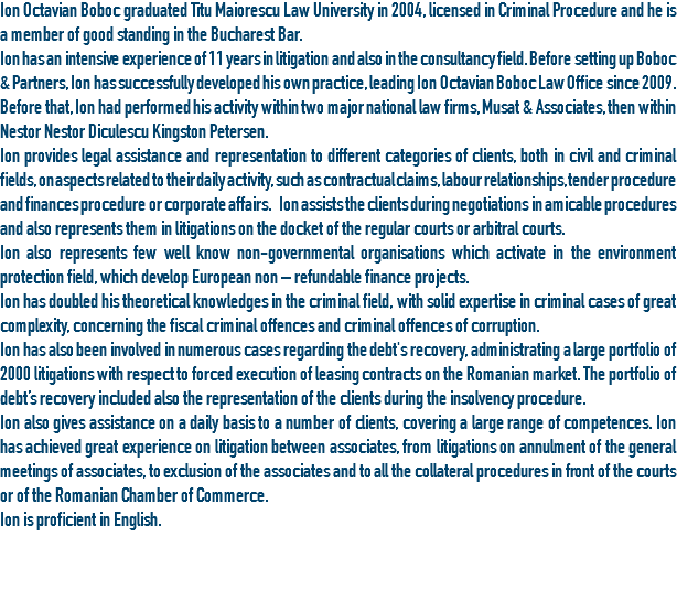 Ion Octavian Boboc graduated Titu Maiorescu Law University in 2004, licensed in Criminal Procedure and he is a member of good standing in the Bucharest Bar.
Ion has an intensive experience of 11 years in litigation and also in the consultancy field. Before setting up Boboc & Partners, Ion has successfully developed his own practice, leading Ion Octavian Boboc Law Office since 2009. Before that, Ion had performed his activity within two major national law firms, Musat & Associates, then within Nestor Nestor Diculescu Kingston Petersen.
Ion provides legal assistance and representation to different categories of clients, both in civil and criminal fields, on aspects related to their daily activity, such as contractual claims, labour relationships, tender procedure and finances procedure or corporate affairs. Ion assists the clients during negotiations in amicable procedures and also represents them in litigations on the docket of the regular courts or arbitral courts. Ion also represents few well know non-governmental organisations which activate in the environment protection field, which develop European non – refundable finance projects.
Ion has doubled his theoretical knowledges in the criminal field, with solid expertise in criminal cases of great complexity, concerning the fiscal criminal offences and criminal offences of corruption.
Ion has also been involved in numerous cases regarding the debt's recovery, administrating a large portfolio of 2000 litigations with respect to forced execution of leasing contracts on the Romanian market. The portfolio of debt’s recovery included also the representation of the clients during the insolvency procedure.
Ion also gives assistance on a daily basis to a number of clients, covering a large range of competences. Ion has achieved great experience on litigation between associates, from litigations on annulment of the general meetings of associates, to exclusion of the associates and to all the collateral procedures in front of the courts or of the Romanian Chamber of Commerce.
Ion is proficient in English.