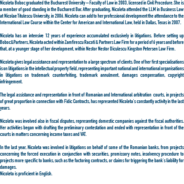 Nicoleta Boboc graduated the Bucharest University – Faculty of Law in 2003, licensed in Civil Procedure. She is a member of good standing in the Bucharest Bar. After graduating, Nicoleta attended the LLM in Business Law at Nicolae Titulescu University, in 2006. Nicoleta can add to her professional development the attendance to the International Law Course within the Center for American and International Law, held in Dallas, Texas in 2007. Nicoleta has an intensive 12 years of experience accumulated exclusively in litigations. Before setting up Boboc&Partners, Nicoleta acted within Zamfirescu Racoti & Partners Law Firm for a period of 6 years and before that, at a younger stage of her development, within Nestor Nestor Diculescu Kingston Petersen Law Firm. Nicoleta gives legal assistance and representation to a large spectrum of clients. One of her first specialisations is on litigations in the intellectual property field, representing important national and international organisations in litigations on trademark counterfeiting, trademark annulment, damages compensation, copyright infringement. The legal assistance and representation in front of Romanian and International arbitration courts, in projects of great proportion in connection with Fidic Contracts, has represented Nicoleta's constantly activity in the last years. Nicoleta was involved also in fiscal disputes, representing domestic companies against the fiscal authorities. Her activities began with drafting the preliminary contestation and ended with representation in front of the courts in matters concerning income taxes and VAT. In the last year, Nicoleta was involved in litigations on behalf of some of the Romanian banks, from projects concerning the forced execution in conjunction with securities, promissory notes, insolvency procedure to projects more specific to banks, such as the factoring contracts, or claims for triggering the bank's liability for damages.
Nicoleta is proficient in English.
