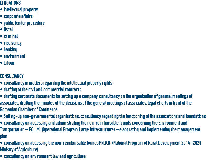 LITIGATIONS
• intellectual property • corporate affairs
• public tender procedure
• fiscal
• criminal
• insolvency
• banking
• environment
• labour. CONSULTANCY
• consultancy in matters regarding the intellectual property rights
• drafting of the civil and commercial contracts • drafting corporate documents for setting up a company, consultancy on the organisation of general meetings of associates, drafting the minutes of the decisions of the general meetings of associates, legal efforts in front of the Romanian Chamber of Commerce.
• Setting-up non-governmental organisations, consultancy regarding the functioning of the associations and foundations
• consultancy on accessing and administrating the non-reimbursable founds concerning the Environment and Transportation – P.O.I.M. (Operational Program Large Infrastructure) – elaborating and implementing the management plan
• consultancy on accessing the non-reimbursable founds P.N.D.R. (National Program of Rural Development 2014 -2020 Ministry of Agriculture)
• consultancy on environment law and agriculture.